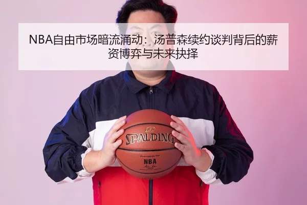 NBA自由市场暗流涌动：汤普森续约谈判背后的薪资博弈与未来抉择