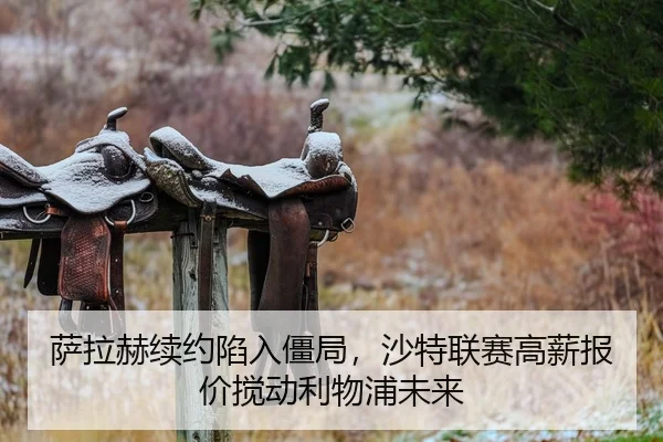 萨拉赫续约陷入僵局，沙特联赛高薪报价搅动利物浦未来