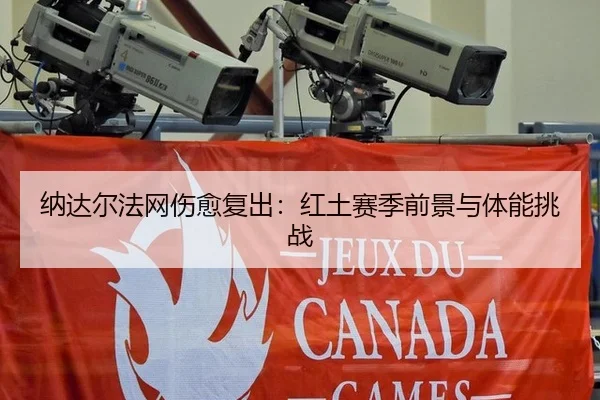 纳达尔法网伤愈复出：红土赛季前景与体能挑战