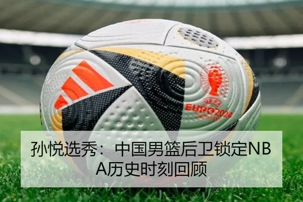 孙悦选秀：中国男篮后卫锁定NBA历史时刻回顾