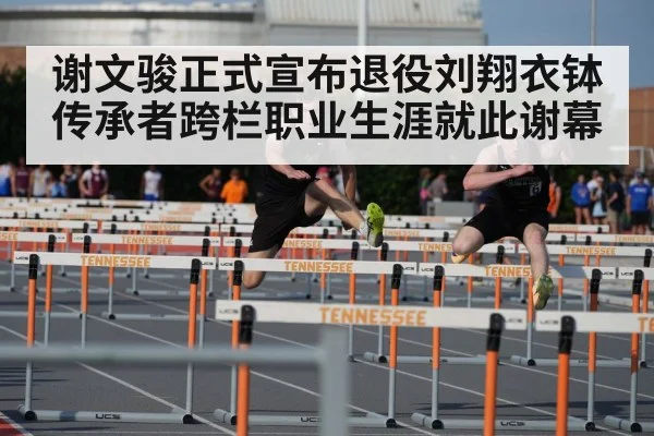 谢文骏正式宣布退役刘翔衣钵传承者跨栏职业生涯就此谢幕