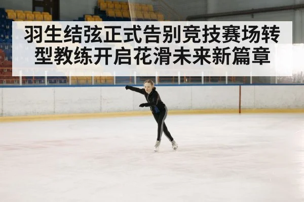 羽生结弦正式告别竞技赛场转型教练开启花滑未来新篇章