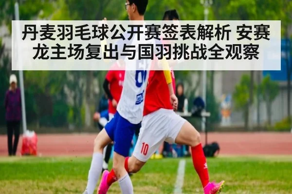 丹麦羽毛球公开赛签表解析 安赛龙主场复出与国羽挑战全观察